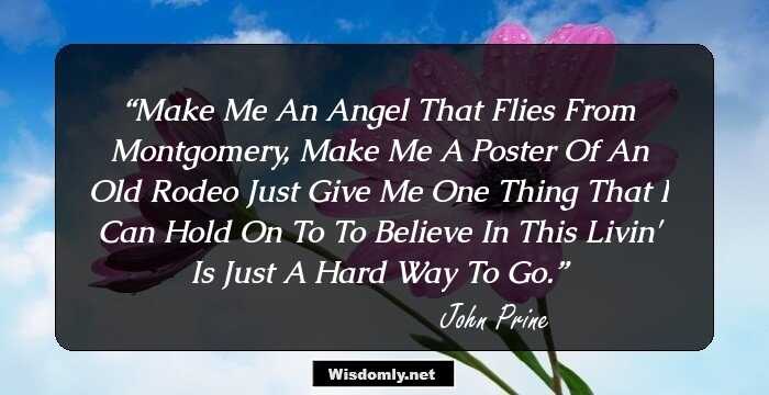 MAKE ME AN ANGEL THAT FLIES FROM MONTGOMERY, MAKE ME A POSTER OF AN OLD RODEO JUST GIVE ME ONE THING THAT I CAN HOLD ON TO TO BELIEVE IN THIS LIVIN' IS JUST A HARD WAY TO GO.