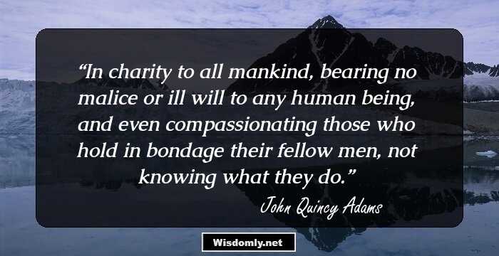 In charity to all mankind, bearing no malice or ill will to any human being, and even compassionating those who hold in bondage their fellow men, not knowing what they do.