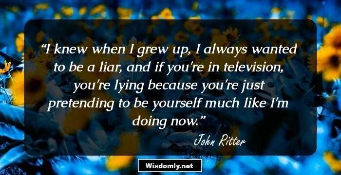 I knew when I grew up, I always wanted to be a liar, and if you're in television, you're lying because you're just pretending to be yourself much like I'm doing now.