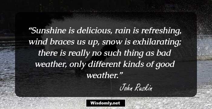 Sunshine is delicious, rain is refreshing, wind braces us up, snow is exhilarating; there is really no such thing as bad weather, only different kinds of good weather.