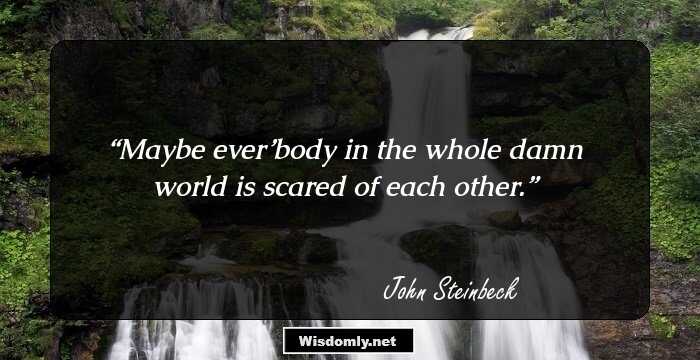 Maybe ever’body in the whole damn world is scared of each other.