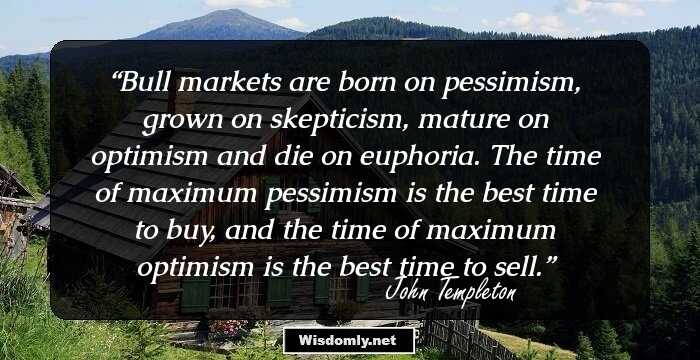 Bull markets are born on pessimism, grown on skepticism, mature on optimism and die on euphoria. The time of maximum pessimism is the best time to buy, and the time of maximum optimism is the best time to sell.