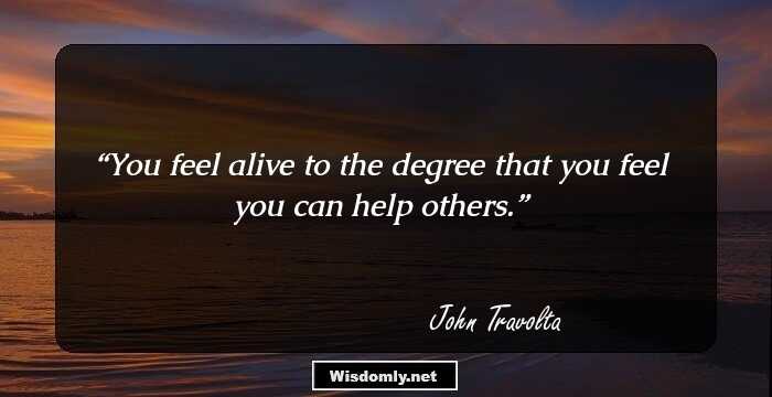 You feel alive to the degree that you feel you can help others.