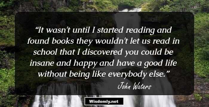 It wasn't until I started reading and found books they wouldn't let us read in school that I discovered you could be insane and happy and have a good life without being like everybody else.