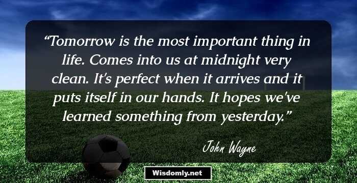 Tomorrow is the most important thing in life. Comes into us at midnight very clean. It's perfect when it arrives and it puts itself in our hands. It hopes we've learned something from yesterday.