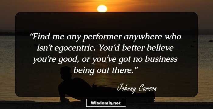 Find me any performer anywhere who isn't egocentric. You'd better believe you're good, or you've got no business being out there.