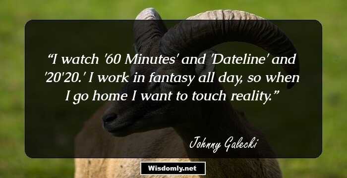 I watch '60 Minutes' and 'Dateline' and '20/20.' I work in fantasy all day, so when I go home I want to touch reality.