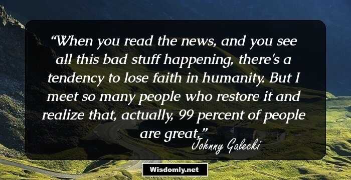 When you read the news, and you see all this bad stuff happening, there's a tendency to lose faith in humanity. But I meet so many people who restore it and realize that, actually, 99 percent of people are great.