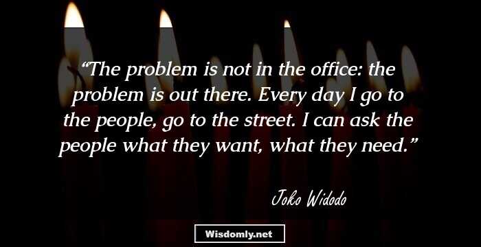 The problem is not in the office: the problem is out there. Every day I go to the people, go to the street. I can ask the people what they want, what they need.