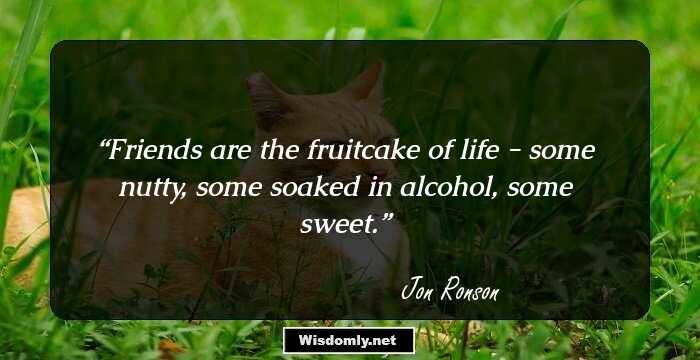 Friends are the fruitcake of life - some nutty, some soaked in alcohol, some sweet.