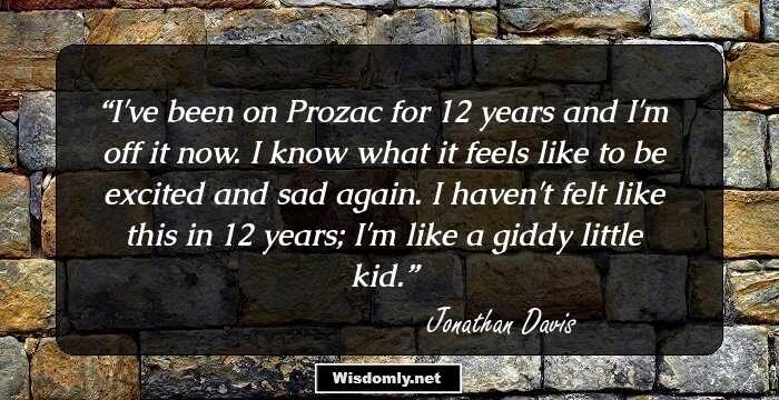 I've been on Prozac for 12 years and I'm off it now. I know what it feels like to be excited and sad again. I haven't felt like this in 12 years; I'm like a giddy little kid.