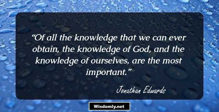 Of all the knowledge that we can ever obtain, the knowledge of God, and the knowledge of ourselves, are the most important.