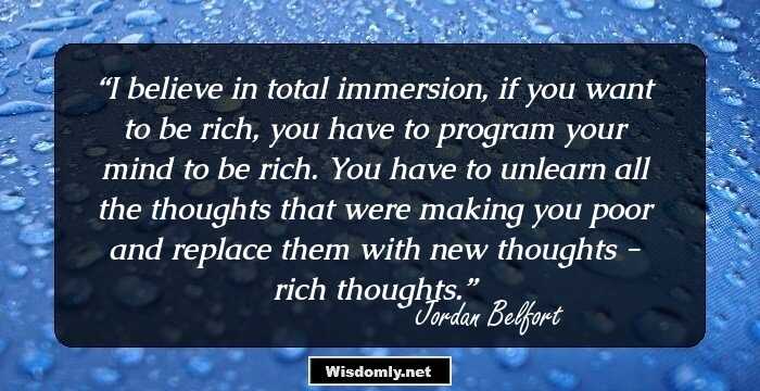 I believe in total immersion, if you want to be rich, you have to program your mind to be rich. You have to unlearn all the thoughts that were making you poor and replace them with new thoughts - rich thoughts.