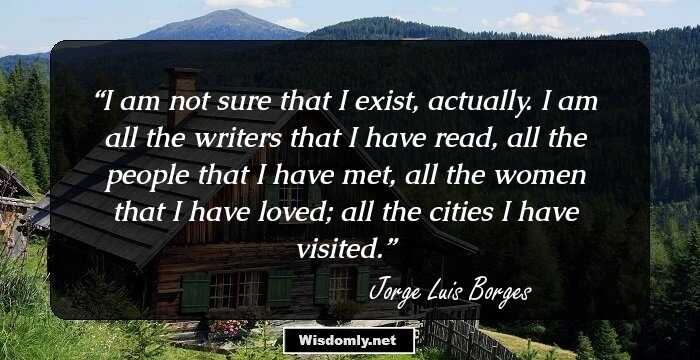 I am not sure that I exist, actually. I am all the writers that I have read, all the people that I have met, all the women that I have loved; all the cities I have visited.