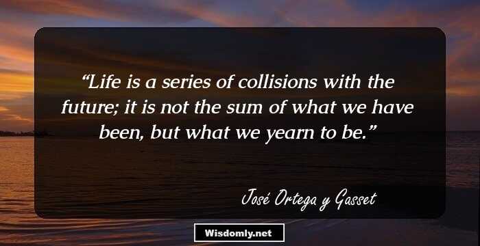 Life is a series of collisions with the future; it is not the sum of what we have been, but what we yearn to be.