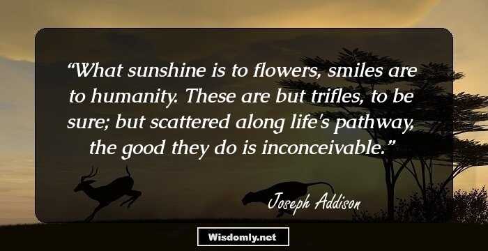 What sunshine is to flowers, smiles are to humanity. These are but trifles, to be sure; but scattered along life's pathway, the good they do is inconceivable.