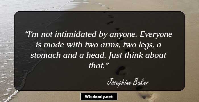 I'm not intimidated by anyone. Everyone is made with two arms, two legs, a stomach and a head. Just think about that.