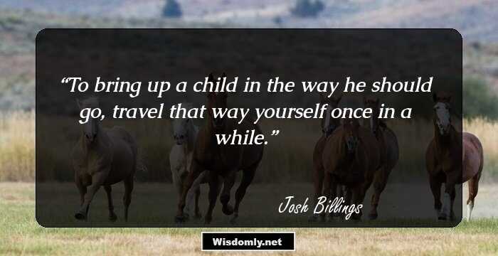 To bring up a child in the way he should go, travel that way yourself once in a while.