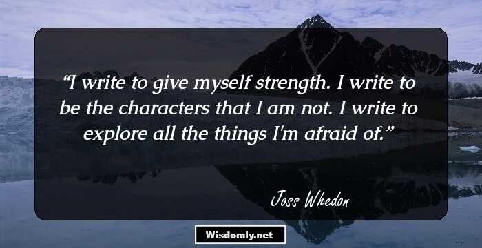 I write to give myself strength. I write to be the characters that I am not. I write to explore all the things I'm afraid of.