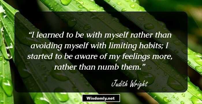 I learned to be with myself rather than avoiding myself with limiting habits; I started to be aware of my feelings more, rather than numb them.