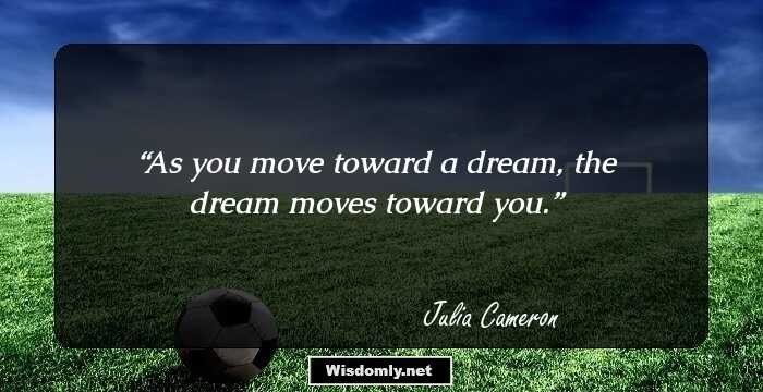 As you move toward a dream, the dream moves toward you.