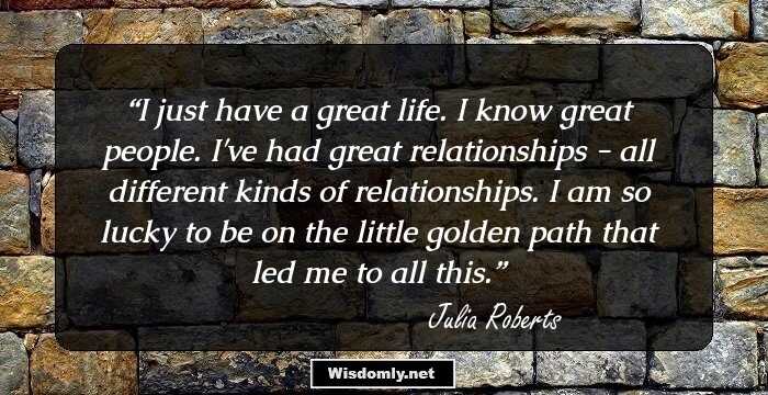 I just have a great life. I know great people. I've had great relationships - all different kinds of relationships. I am so lucky to be on the little golden path that led me to all this.