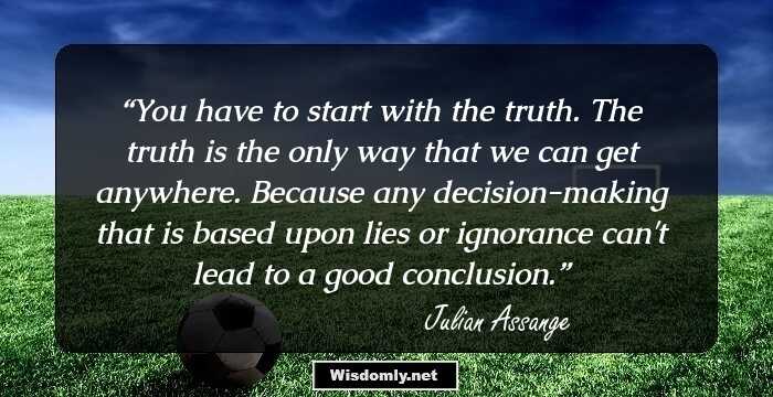 You have to start with the truth. The truth is the only way that we can get anywhere. Because any decision-making that is based upon lies or ignorance can't lead to a good conclusion.