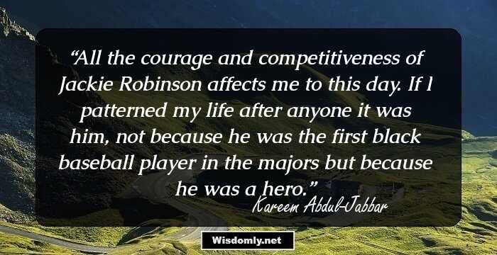 All the courage and competitiveness of Jackie Robinson affects me to this day. If I patterned my life after anyone it was him, not because he was the first black baseball player in the majors but because he was a hero.