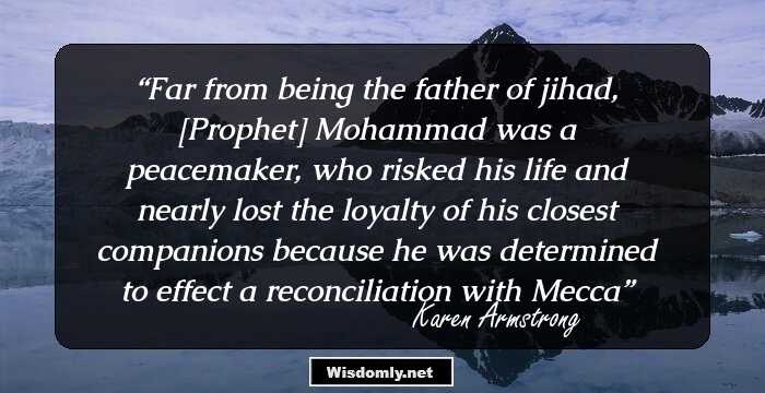 Far from being the father of jihad, [Prophet] Mohammad was a peacemaker, who risked his life and nearly lost the loyalty of his closest companions because he was determined to effect a reconciliation with Mecca