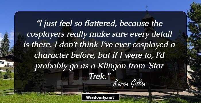 I just feel so flattered, because the cosplayers really make sure every detail is there. I don't think I've ever cosplayed a character before, but if I were to, I'd probably go as a Klingon from 'Star Trek.