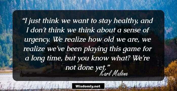 I just think we want to stay healthy, and I don't think we think about a sense of urgency. We realize how old we are, we realize we've been playing this game for a long time, but you know what? We're not done yet.