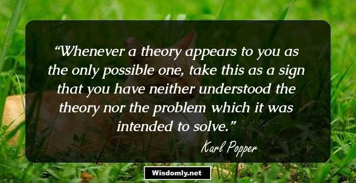 Whenever a theory appears to you as the only possible one, take this as a sign that you have neither understood the theory nor the problem which it was intended to solve.