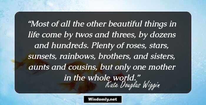 Most of all the other beautiful things in life come by twos and threes, by dozens and hundreds. Plenty of roses, stars, sunsets, rainbows, brothers, and sisters, aunts and cousins, but only one mother in the whole world.