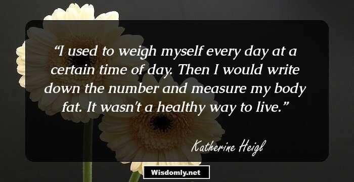 I used to weigh myself every day at a certain time of day. Then I would write down the number and measure my body fat. It wasn't a healthy way to live.