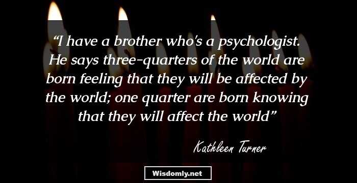 I have a brother who's a psychologist. He says three-quarters of the world are born feeling that they will be affected by the world; one quarter are born knowing that they will affect the world