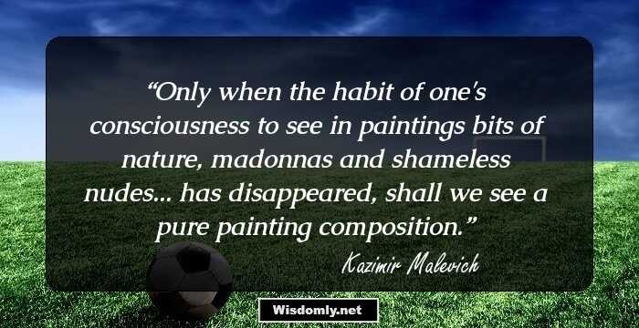 Only when the habit of one's consciousness to see in paintings bits of nature, madonnas and shameless nudes... has disappeared, shall we see a pure painting composition.