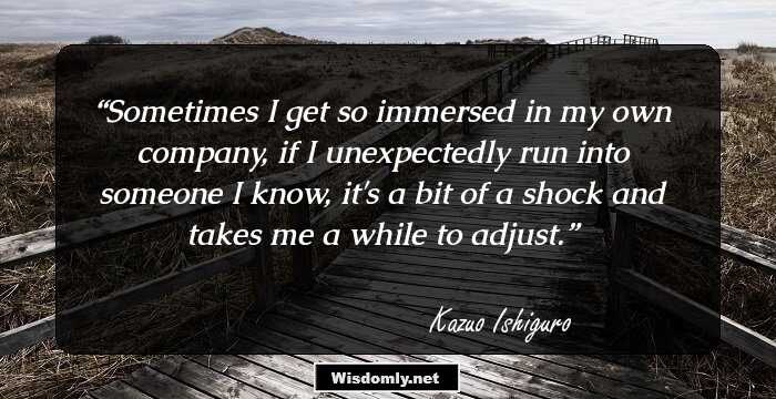 Sometimes I get so immersed in my own company, if I unexpectedly run into someone I know, it's a bit of a shock and takes me a while to adjust.