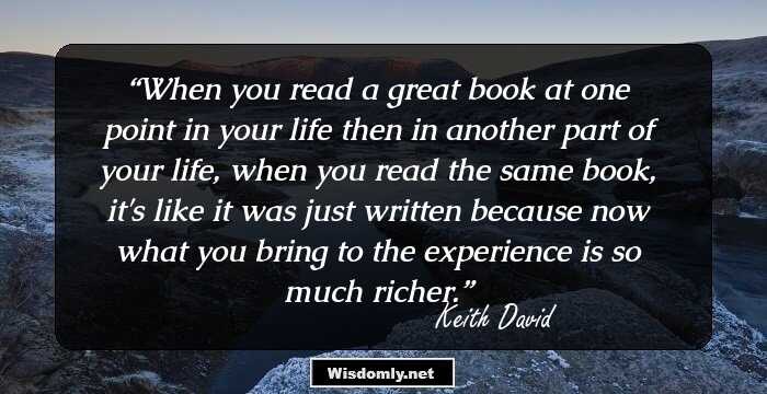 When you read a great book at one point in your life then in another part of your life, when you read the same book, it's like it was just written because now what you bring to the experience is so much richer.