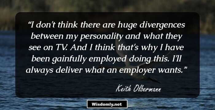 I don't think there are huge divergences between my personality and what they see on TV. And I think that's why I have been gainfully employed doing this. I'll always deliver what an employer wants.