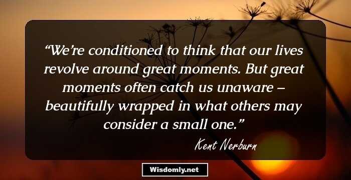 We’re conditioned to think that our lives revolve around great moments. But great moments often catch us unaware – beautifully wrapped in what others may consider a small one.