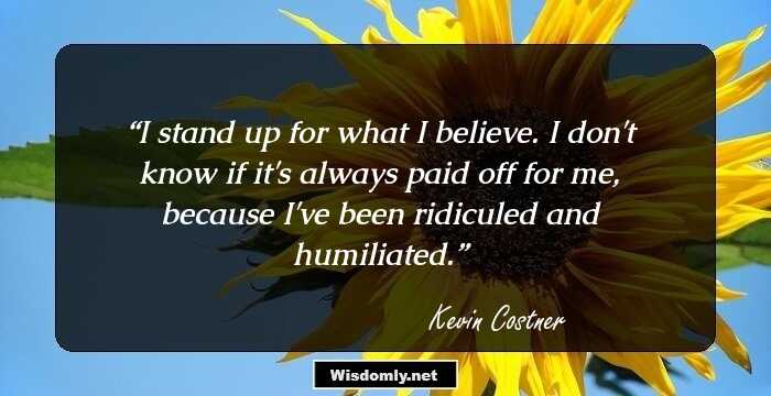 I stand up for what I believe. I don't know if it's always paid off for me, because I've been ridiculed and humiliated.