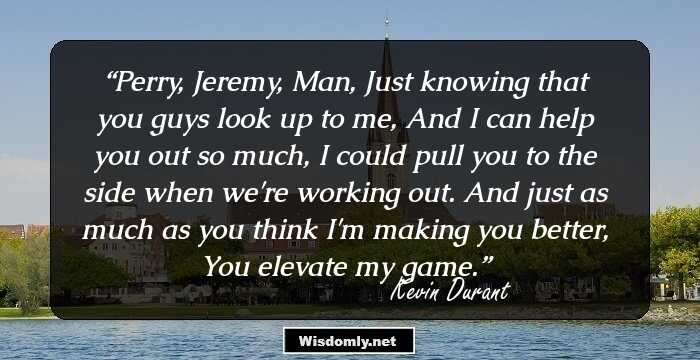 Perry, Jeremy, Man, Just knowing that you guys look up to me, And I can help you out so much, I could pull you to the side when we're working out. And just as much as you think I'm making you better, You elevate my game.