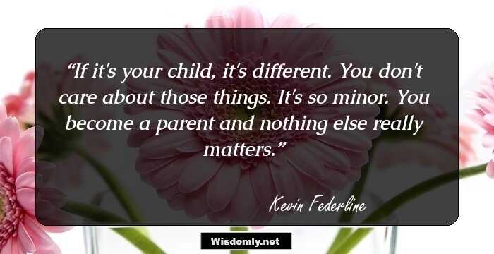 If it's your child, it's different. You don't care about those things. It's so minor. You become a parent and nothing else really matters.