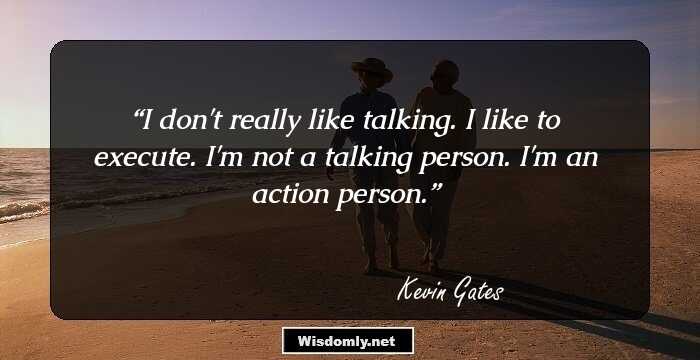 I don't really like talking. I like to execute. I'm not a talking person. I'm an action person.