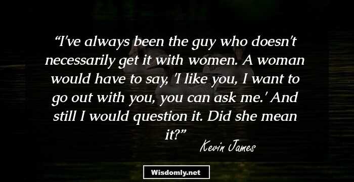 I've always been the guy who doesn't necessarily get it with women. A woman would have to say, 'I like you, I want to go out with you, you can ask me.' And still I would question it. Did she mean it?