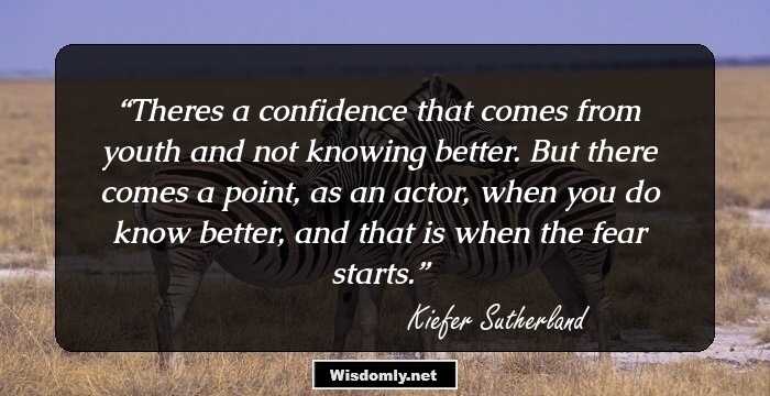 Theres a confidence that comes from youth and not knowing better. But there comes a point, as an actor, when you do know better, and that is when the fear starts.