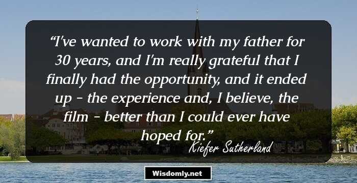 I've wanted to work with my father for 30 years, and I'm really grateful that I finally had the opportunity, and it ended up - the experience and, I believe, the film - better than I could ever have hoped for.