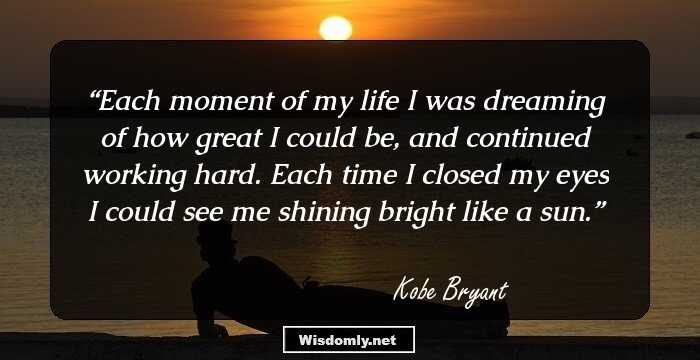 Each moment of my life I was dreaming of how great I could be, and continued working hard. Each time I closed my eyes I could see me shining bright like a sun.