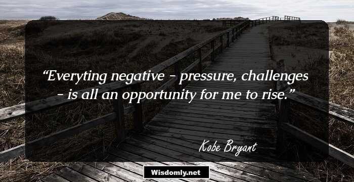 Everyting negative - pressure, challenges - is all an opportunity for me to rise.