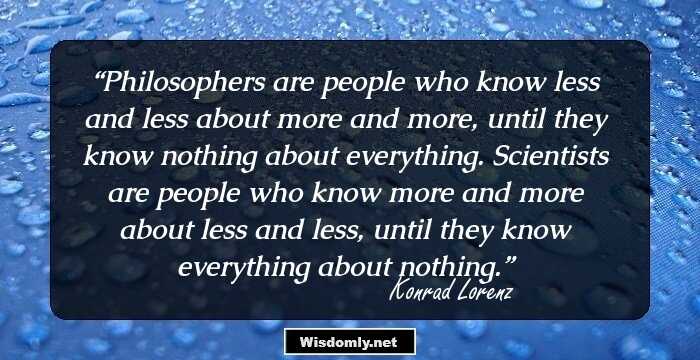 Philosophers are people who know less and less about more and more, until they know nothing about everything. Scientists are people who know more and more about less and less, until they know everything about nothing.